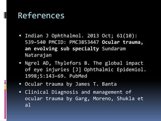References
 Indian J Ophthalmol. 2013 Oct; 61(10):
539–540 PMCID: PMC3853447 Ocular trauma,
an evolving sub specialty Sundaram
Natarajan
 Ngrel AD, Thylefors B. The global impact
of eye injuries [J] Ophthalmic Epidemiol.
1998;5:143–69. PubMed
 Ocular trauma by James T. Banta
 Clinical Diagnosis and management of
ocular trauma by Garg, Moreno, Shukla et
al
 