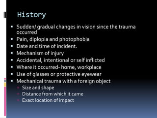 History
 Sudden/ gradual changes in vision since the trauma
occurred
 Pain, diplopia and photophobia
 Date and time of incident.
 Mechanism of injury
 Accidental, intentional or self inflicted
 Where it occurred- home, workplace
 Use of glasses or protective eyewear
 Mechanical trauma with a foreign object
 Size and shape
 Distance from which it came
 Exact location of impact
 