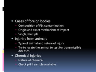  Cases of foreign bodies
 Composition of FB, contamination
 Origin and exact mechanism of impact
 Single/multiple
 Injuries from animals
 Type of animal and nature of injury
 Try to locate the animal to test for transmissible
diseases
 Chemical Injuries
 Nature of chemical
 Check pH if sample available
 