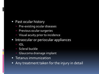  Past ocular history
 Pre-existing ocular diseases
 Previous ocular surgeries
 Visual acuity prior to incidence
 Intraocular or periocular appliances
 IOL
 Scleral buckle
 Glaucoma drainage implant
 Tetanus immunization
 Any treatment taken for the injury in detail
 
