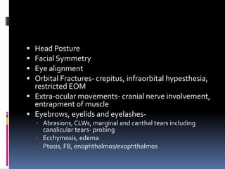  Head Posture
 Facial Symmetry
 Eye alignment
 Orbital Fractures- crepitus, infraorbital hypesthesia,
restricted EOM
 Extra-ocular movements- cranial nerve involvement,
entrapment of muscle
 Eyebrows, eyelids and eyelashes-
 Abrasions, CLWs, marginal and canthal tears including
canalicular tears- probing
 Ecchymosis, edema
 Ptosis, FB, enophthalmos/exophthalmos
 