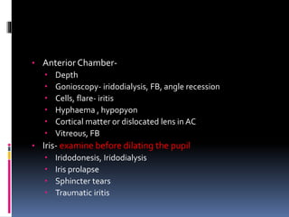• Anterior Chamber-
 Depth
 Gonioscopy- iridodialysis, FB, angle recession
 Cells, flare- iritis
 Hyphaema , hypopyon
 Cortical matter or dislocated lens in AC
 Vitreous, FB
• Iris- examine before dilating the pupil
 Iridodonesis, Iridodialysis
 Iris prolapse
 Sphincter tears
 Traumatic iritis
 