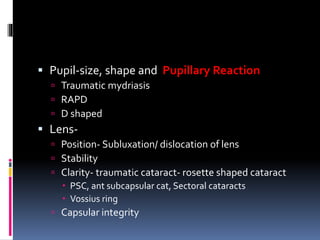  Pupil-size, shape and Pupillary Reaction
 Traumatic mydriasis
 RAPD
 D shaped
 Lens-
 Position- Subluxation/ dislocation of lens
 Stability
 Clarity- traumatic cataract- rosette shaped cataract
 PSC, ant subcapsular cat, Sectoral cataracts
 Vossius ring
 Capsular integrity
 