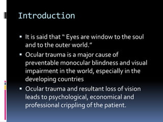 Introduction
 It is said that “ Eyes are window to the soul
and to the outer world.”
 Ocular trauma is a major cause of
preventable monocular blindness and visual
impairment in the world, especially in the
developing countries
 Ocular trauma and resultant loss of vision
leads to psychological, economical and
professional crippling of the patient.
 