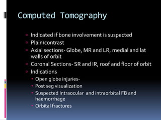 Computed Tomography
 Indicated if bone involvement is suspected
 Plain/contrast
 Axial sections- Globe, MR and LR, medial and lat
walls of orbit
 Coronal Sections- SR and IR, roof and floor of orbit
 Indications
 Open globe injuries-
 Post seg visualization
 Suspected Intraocular and intraorbital FB and
haemorrhage
 Orbital fractures
 