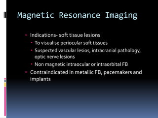 Magnetic Resonance Imaging
 Indications- soft tissue lesions
 To visualise periocular soft tissues
 Suspected vascular lesios, intracranial pathology,
optic nerve lesions
 Non magnetic intraocular or intraorbital FB
 Contraindicated in metallic FB, pacemakers and
implants
 