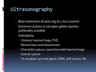 Ultrasonography
 Best resolution of post seg (0.1 to 0.01mm)
 Extreme caution in c/o open globe injuries-
preferably avoided
 Indications
 Vitreous haemorrhage, PVD
 Retinal tears and detachment
 Choroidal rupture, suprachoroidal Haemorrhage
 Scleral rupture
 To visualize Lacrimal gland, EOM, soft tissues, FB
 