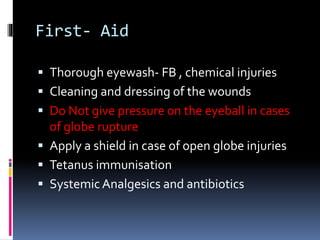 First- Aid
 Thorough eyewash- FB , chemical injuries
 Cleaning and dressing of the wounds
 Do Not give pressure on the eyeball in cases
of globe rupture
 Apply a shield in case of open globe injuries
 Tetanus immunisation
 Systemic Analgesics and antibiotics
 