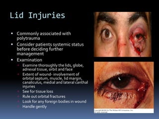 Lid Injuries
 Commonly associated with
polytrauma
 Consider patients systemic status
before deciding further
management
 Examination
 Examine thoroughly the lids, globe,
adnexal tissue, orbit and face
 Extent of wound- involvement of
orbital septum, muscle, lid margin,
canaliculus, medial and lateral canthal
injuries
 See for tissue loss
 Rule out orbital fractures
 Look for any foreign bodies in wound
 Handle gently
 