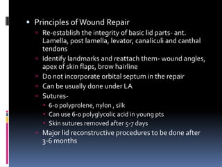  Principles ofWound Repair
 Re-establish the integrity of basic lid parts- ant.
Lamella, post lamella, levator, canaliculi and canthal
tendons
 Identify landmarks and reattach them- wound angles,
apex of skin flaps, brow hairline
 Do not incorporate orbital septum in the repair
 Can be usually done under LA
 Sutures-
 6-0 polyprolene, nylon , silk
 Can use 6-0 polyglycolic acid in young pts
 Skin sutures removed after 5-7 days
 Major lid reconstructive procedures to be done after
3-6 months
 