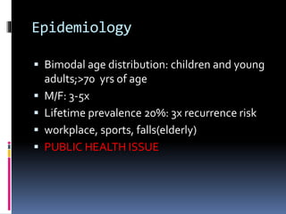 Epidemiology
 Bimodal age distribution: children and young
adults;>70 yrs of age
 M/F: 3-5x
 Lifetime prevalence 20%: 3x recurrence risk
 workplace, sports, falls(elderly)
 PUBLIC HEALTH ISSUE
 