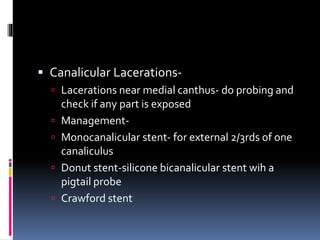  Canalicular Lacerations-
 Lacerations near medial canthus- do probing and
check if any part is exposed
 Management-
 Monocanalicular stent- for external 2/3rds of one
canaliculus
 Donut stent-silicone bicanalicular stent wih a
pigtail probe
 Crawford stent
 