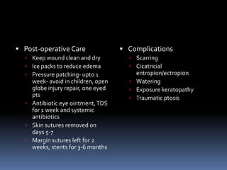 Post-operative Care
 Keep wound clean and dry
 Ice packs to reduce edema
 Pressure patching- upto 1
week- avoid in children, open
globe injury repair, one eyed
pts
 Antibiotic eye ointment,TDS
for 1 week and systemic
antibiotics
 Skin sutures removed on
days 5-7
 Margin sutures left for 2
weeks, stents for 3-6 months
 Complications
 Scarring
 Cicatricial
entropion/ectropion
 Watering
 Exposure keratopathy
 Traumatic ptosis
 