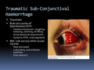 Traumatic Sub-Conjunctival
Haemorrhage
 Traumatic
 Rule out causes of
Spontaneous SCH-
 Valsalva maneuvers- coughing,
sneezing, vomiting, wt lifting
 Acute bact/viral conjunctivitis
 Systemic HTN , anticoagulants
 M/t- rule out any other ocular
injuries
 Wait and watch
 Lubricating and antibiotic
eyedrops
 Oral vitaminC
 