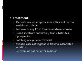  Treatment-
 Debride any loose epithelium with a wet cotton
swab/ sharp blade
 Removal of any FB in fornices and over cornea
 Broad spectrum antibiotics, tear substitutes,
cycloplegics
 Patching of eye- controversial
 Avoid in cases of vegetative trauma, associated
keratitis
 Re-examine patient after 24 hours
 