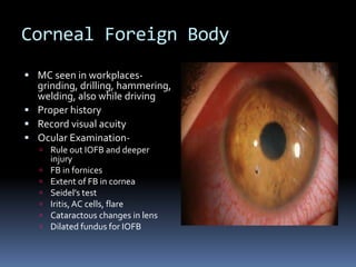 Corneal Foreign Body
 MC seen in workplaces-
grinding, drilling, hammering,
welding, also while driving
 Proper history
 Record visual acuity
 Ocular Examination-
 Rule out IOFB and deeper
injury
 FB in fornices
 Extent of FB in cornea
 Seidel’s test
 Iritis,AC cells, flare
 Cataractous changes in lens
 Dilated fundus for IOFB
 