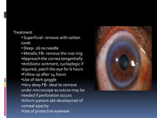 Treatment
• Superficial- remove with cotton
swab
• Deep- 26 no needle
• Metallic FB- remove the rust ring
•Approach the cornea tangentially
•Antibiotic ointment, cycloplegic if
required, patch the eye for 6 hours
•Follow up after 24 hours
•Use of dark goggle
•Very deep FB- ideal to remove
under microscope as suture may be
needed if perforation occurs
•Inform patient abt developmet of
corneal opacity
•Use of protective eyewear
 