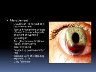  Management
 USG B scan- to rule out post
seg involvement
 Topical Prednisolone acetate
1 % e/d- frequency depends
on extent of hyphema
 Cycloplegics
 Anti glaucoma medications-
topical and systemic
 Wear eye shield
 Propped up position and bed
rest
 Warning signs of rebleeding
explained to pt
 Daily follow up
 