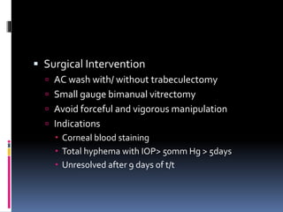  Surgical Intervention
 AC wash with/ without trabeculectomy
 Small gauge bimanual vitrectomy
 Avoid forceful and vigorous manipulation
 Indications
 Corneal blood staining
 Total hyphema with IOP> 50mm Hg > 5days
 Unresolved after 9 days of t/t
 