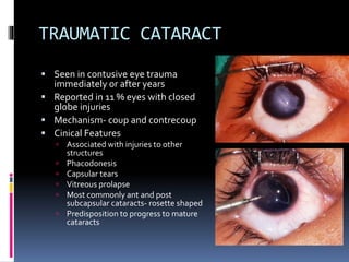 TRAUMATIC CATARACT
 Seen in contusive eye trauma
immediately or after years
 Reported in 11 % eyes with closed
globe injuries
 Mechanism- coup and contrecoup
 Cinical Features
 Associated with injuries to other
structures
 Phacodonesis
 Capsular tears
 Vitreous prolapse
 Most commonly ant and post
subcapsular cataracts- rosette shaped
 Predisposition to progress to mature
cataracts
 
