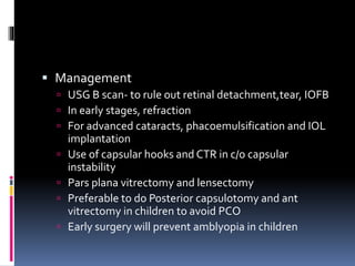  Management
 USG B scan- to rule out retinal detachment,tear, IOFB
 In early stages, refraction
 For advanced cataracts, phacoemulsification and IOL
implantation
 Use of capsular hooks and CTR in c/o capsular
instability
 Pars plana vitrectomy and lensectomy
 Preferable to do Posterior capsulotomy and ant
vitrectomy in children to avoid PCO
 Early surgery will prevent amblyopia in children
 