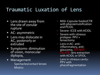 Traumatic Luxation of Lens
 Lens drawn away from
the site of zonular
rupture
 AC- asymmetric
 Lens may dislocate in
AC, posterorly or
extruded
 Symptoms- diminution
of vision, monocular
diplopia,
 Management
 Spectacles/contact lenses
 Miotics
 Mild- Capsular hooks/CTR
with phacoemulsification
and PCIOL
 Severe- ICCE with ACIOL
 Severe with vitreous
prolapse- PPV +
lensectomy
 Lens in AC- anti-
inflammatory, anti-
glaucoma, DO NOT
DILATE- lens extraction
with ACIOL or SFIOL
 Lens in vitreous cavity-
PPV with
phacofragmentation
 