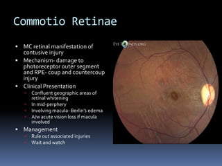Commotio Retinae
 MC retinal manifestation of
contusive injury
 Mechanism- damage to
photoreceptor outer segment
and RPE- coup and countercoup
injury
 Clinical Presentation
 Confluent geographic areas of
retinal whitening
 In mid-perphery
 Involving macula- Berlin’s edema
 A/w acute vision loss if macula
involved
 Management
 Rule out associated injuries
 Wait and watch
 