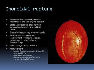 Choroidal rupture
 Traumatic break in RPE, Bruch’s
membrane, and underlying choroid
 Classically crescent shaped with
tapered ends concentric to Optic
nerve
 Direct/indirect – may involve macula
 Immediate -loss of vision-
involvement of macula or serous
detachment, retinal edema,
haemorrhage
 Late- ERM, CNVM, serous RD
 Management
 Regular fundus examination 6 monthly-
to detect CNVM
 For CNVM- observation,
photocoagulation, photodynamic
therapy, anti-VEGF agents
 