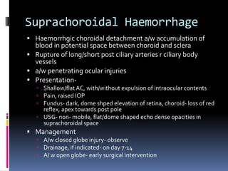 Suprachoroidal Haemorrhage
 Haemorrhgic choroidal detachment a/w accumulation of
blood in potential space between choroid and sclera
 Rupture of long/short post ciliary arteries r ciliary body
vessels
 a/w penetrating ocular injuries
 Presentation-
 Shallow/flatAC, with/without expulsion of intraocular contents
 Pain, raised IOP
 Fundus- dark, dome shped elevation of retina, choroid- loss of red
reflex, apex towards post pole
 USG- non- mobile, flat/dome shaped echo dense opacities in
suprachoroidal space
 Management
 A/w closed globe injury- observe
 Drainage, if indicated- on day 7-14
 A/ w open globe- early surgical intervention
 
