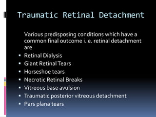 Traumatic Retinal Detachment
Various predisposing conditions which have a
common final outcome i. e. retinal detachment
are
 Retinal Dialysis
 Giant RetinalTears
 Horseshoe tears
 Necrotic Retinal Breaks
 Vitreous base avulsion
 Traumatic posterior vitreous detachment
 Pars plana tears
 
