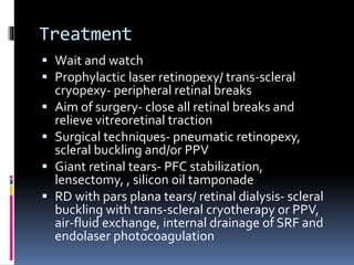 Treatment
 Wait and watch
 Prophylactic laser retinopexy/ trans-scleral
cryopexy- peripheral retinal breaks
 Aim of surgery- close all retinal breaks and
relieve vitreoretinal traction
 Surgical techniques- pneumatic retinopexy,
scleral buckling and/or PPV
 Giant retinal tears- PFC stabilization,
lensectomy, , silicon oil tamponade
 RD with pars plana tears/ retinal dialysis- scleral
buckling with trans-scleral cryotherapy or PPV,
air-fluid exchange, internal drainage of SRF and
endolaser photocoagulation
 