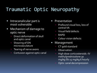 Traumatic Optic Neuropathy
 Intracanalicular part is
most vulnerable
 Mechanism of damage to
optic nerve
 Direct deformation of skull
and optic canal
 Shearing of ON
microvasculature
 Tearing of nerve axons
 Contusion against optic canal
 Presentation
 Profound visual loss, loss of
centralVA
 Visual field defects
 RAPD
 Colour vision defects
 Management
 CT gold standard
 Observation
 High dose corticosteroids -IV
methylprednisolone 30
mg/kg f/b 15 mg/kg 6 hourly
 Optic canal decompression
 