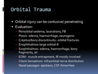 Orbital Trauma
 Orbital injury can be contusive/ penetrating
 Evaluation-
 Periorbital oedema, lacerations, FB
 Ptosis- edema, haemorrhage, neurogenic
 Crepitus/bony discontinuity- orbital fractures
 Enophthalmos-large orbital #
 Exophthalmos- edema, haemorrhage, bony
fragments, air
 EOM- muscle entrapment, IR mostly involved
 Check Sensations- infraorbital nerve distribution
 Nasal passages- epistaxis, CSF rhinorrhea
 