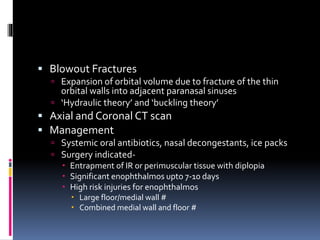  Blowout Fractures
 Expansion of orbital volume due to fracture of the thin
orbital walls into adjacent paranasal sinuses
 ‘Hydraulic theory’ and ‘buckling theory’
 Axial and Coronal CT scan
 Management
 Systemic oral antibiotics, nasal decongestants, ice packs
 Surgery indicated-
 Entrapment of IR or perimuscular tissue with diplopia
 Significant enophthalmos upto 7-10 days
 High risk injuries for enophthalmos
 Large floor/medial wall #
 Combined medial wall and floor #
 