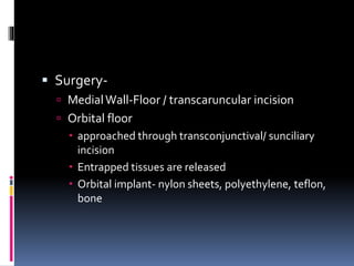  Surgery-
 MedialWall-Floor / transcaruncular incision
 Orbital floor
 approached through transconjunctival/ sunciliary
incision
 Entrapped tissues are released
 Orbital implant- nylon sheets, polyethylene, teflon,
bone
 