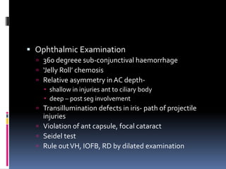  Ophthalmic Examination
 360 degreee sub-conjunctival haemorrhage
 ‘Jelly Roll’ chemosis
 Relative asymmetry in AC depth-
 shallow in injuries ant to ciliary body
 deep – post seg involvement
 Transillumination defects in iris- path of projectile
injuries
 Violation of ant capsule, focal cataract
 Seidel test
 Rule outVH, IOFB, RD by dilated examination
 