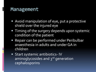 Management
 Avoid manipulation of eye, put a protective
shield over the injured eye
 Timing of the surgery depends upon systemic
condition of the patient
 Repair can be performed under Peribulbar
anaesthesia in adults and under GA in
children
 Start systemic antibiotics- IV
aminoglycosides and 3rd generation
cephalosporins
 