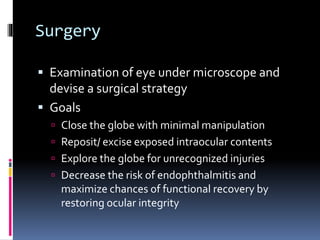 Surgery
 Examination of eye under microscope and
devise a surgical strategy
 Goals
 Close the globe with minimal manipulation
 Reposit/ excise exposed intraocular contents
 Explore the globe for unrecognized injuries
 Decrease the risk of endophthalmitis and
maximize chances of functional recovery by
restoring ocular integrity
 