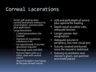 Corneal Lacerations
 Small, self-sealing clean
corneal lacerations without iris
incarceration- cyanoacrylate
glue application
 Large lacerations
 Limbal paracentesis site
created
 Injection of viscoelastic
substance in AC
 Iris repositioned, if necrotic
abscission required
 Thorough wash with BSS
 Sutures taken with 10-0
nylon, start with central
suture
 Wound divided in two halves
at the pass of each suture
 75% and 90% depth of suture
pass optimal for healing
 Depth equal on either side,
adequate tension
 Longer passes- less
astigmatism
 Adequate sutures in
periphery, less near visual axis
 Sutures rotated and buried
once the wound is stabilized
 Subconj inj antibiotic and
steroid is given, eye patched
and shield placed
 