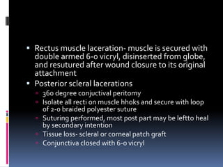  Rectus muscle laceration- muscle is secured with
double armed 6-0 vicryl, disinserted from globe,
and resutured after wound closure to its original
attachment
 Posterior scleral lacerations
 360 degree conjuctival peritomy
 Isolate all recti on muscle hhoks and secure with loop
of 2-0 braided polyester suture
 Suturing performed, most post part may be leftto heal
by secondary intention
 Tissue loss- scleral or corneal patch graft
 Conjunctiva closed with 6-0 vicryl
 