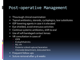 Post-operative Management
 Thourough clinical examination
 Topical antibiotics, steroids, cycloplegics, tear substitutes
 IOP lowering agents in case it is elevated
 Eye shielded, avoid strenuous activities
 Continue systemic antibiotics, shift to oral
 Use of soft bandaged contact lenses
 VR consultation in cases of
 IOFB
 Endophthalmitis
 RD,VH
 Posterior scleral rupture/ laceration
 Choroidal detachment, dislocated lens
 Frequent follow-ups
 Suture removal after 4-6 weeks
 