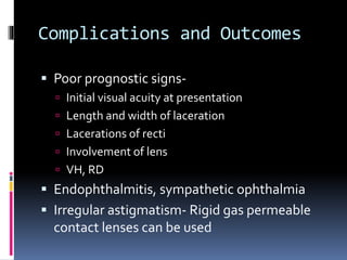 Complications and Outcomes
 Poor prognostic signs-
 Initial visual acuity at presentation
 Length and width of laceration
 Lacerations of recti
 Involvement of lens
 VH, RD
 Endophthalmitis, sympathetic ophthalmia
 Irregular astigmatism- Rigid gas permeable
contact lenses can be used
 