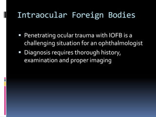 Intraocular Foreign Bodies
 Penetrating ocular trauma with IOFB is a
challenging situation for an ophthalmologist
 Diagnosis requires thorough history,
examination and proper imaging
 