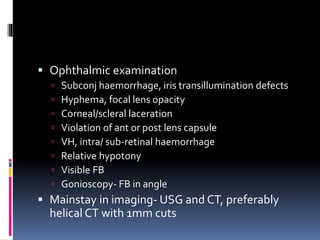  Ophthalmic examination
 Subconj haemorrhage, iris transillumination defects
 Hyphema, focal lens opacity
 Corneal/scleral laceration
 Violation of ant or post lens capsule
 VH, intra/ sub-retinal haemorrhage
 Relative hypotony
 Visible FB
 Gonioscopy- FB in angle
 Mainstay in imaging- USG and CT, preferably
helical CT with 1mm cuts
 