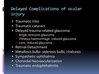 Delayed Complications of ocular
injury
 Traumatic Iritis
 Traumatic cataract
 Delayed trauma-related glaucoma
 Angle recession glaucoma
 Vitreous haemorrhage- induced glaucoma
 Lens- induced glaucoma
 Retinal Detachment
 Metallosis bulbi- siderosis bulbi, chalcosis
 Sympathetic ophthalmia
 Choroidal Neovascularization
 Traumatic endophthalmitis
 
