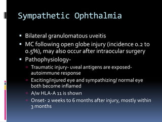 Sympathetic Ophthalmia
 Bilateral granulomatous uveitis
 MC following open globe injury (incidence 0.2 to
0.5%), may also occur after intraocular surgery
 Pathophysiology-
 Traumatic injury- uveal antigens are exposed-
autoimmune response
 Exciting/injured eye and sympathizing/ normal eye
both become inflamed
 A/w HLA-A 11 is shown
 Onset- 2 weeks to 6 months after injury, mostly within
3 months
 