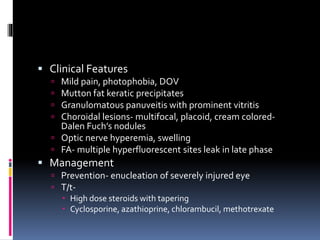  Clinical Features
 Mild pain, photophobia, DOV
 Mutton fat keratic precipitates
 Granulomatous panuveitis with prominent vitritis
 Choroidal lesions- multifocal, placoid, cream colored-
Dalen Fuch’s nodules
 Optic nerve hyperemia, swelling
 FA- multiple hyperfluorescent sites leak in late phase
 Management
 Prevention- enucleation of severely injured eye
 T/t-
 High dose steroids with tapering
 Cyclosporine, azathioprine, chlorambucil, methotrexate
 
