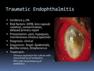 Traumatic Endophthalmitis
 Incidence 4-7%
 Risk factors- IOFB, lens capsule
violation, contamination,
delayed primary repair
 Presentation- pain, hypopyon,
membranous vitreous opacities
 Diagnosis- clinical
 Organisms- Staph. Epidermidis,
Bacillus cereus, Streptococcus
 Treatment-
 Vitreous aspiration for culture with
intravitreal inj of antibiotics
 PPV with intravitreal inj of
antibiotics
 