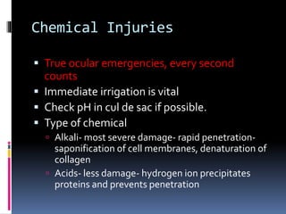 Chemical Injuries
 True ocular emergencies, every second
counts
 Immediate irrigation is vital
 Check pH in cul de sac if possible.
 Type of chemical
 Alkali- most severe damage- rapid penetration-
saponification of cell membranes, denaturation of
collagen
 Acids- less damage- hydrogen ion precipitates
proteins and prevents penetration
 