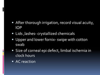  After thorough irrigation, record visual acuity,
IOP
 Lids ,lashes- crystallized chemicals
 Upper and lower fornix- swipe with cotton
swab
 Size of corneal epi defect, limbal ischemia in
clock hours
 AC reaction
 